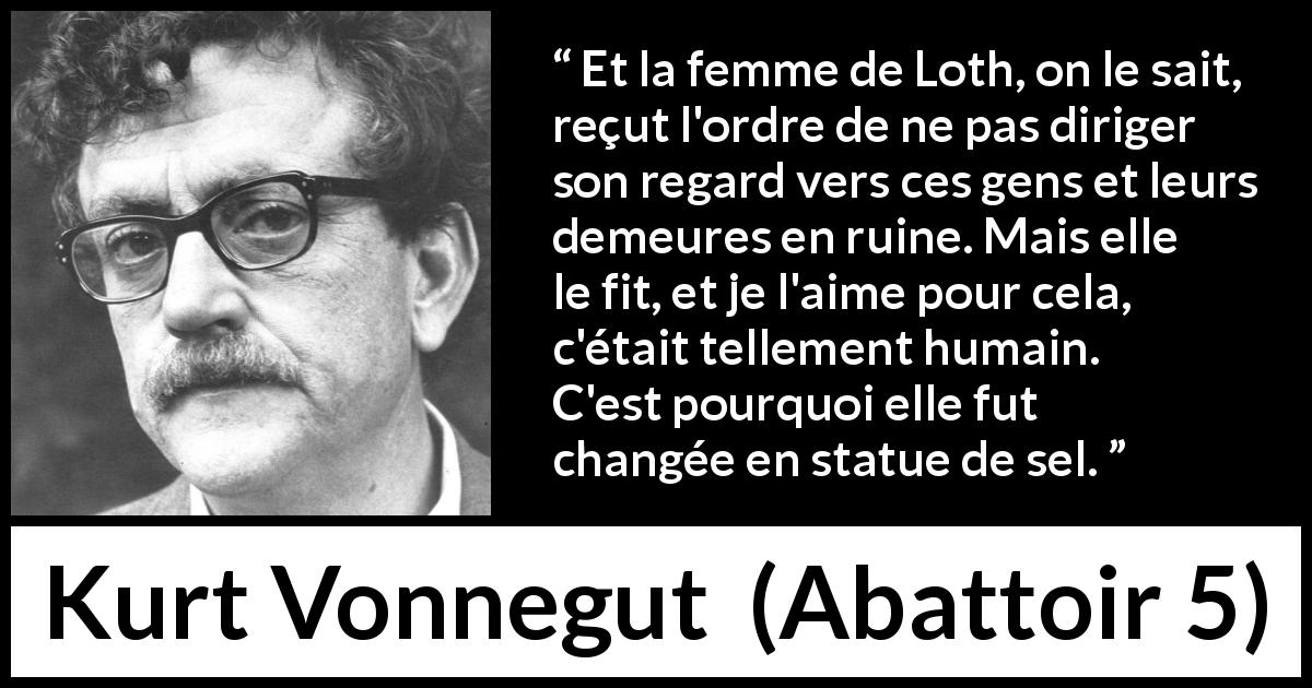 Citation de Kurt Vonnegut sur l'amour tirée d'Abattoir 5 - Et la femme de Loth, on le sait, reçut l'ordre de ne pas diriger son regard vers ces gens et leurs demeures en ruine. Mais elle le fit, et je l'aime pour cela, c'était tellement humain. C'est pourquoi elle fut changée en statue de sel.