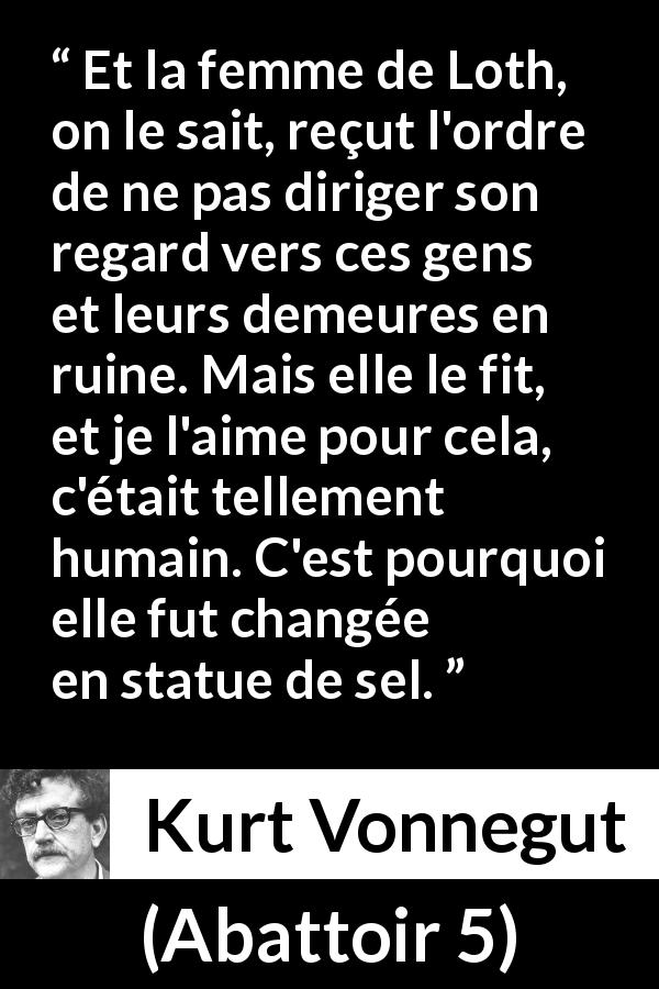 Citation de Kurt Vonnegut sur l'amour tirée d'Abattoir 5 - Et la femme de Loth, on le sait, reçut l'ordre de ne pas diriger son regard vers ces gens et leurs demeures en ruine. Mais elle le fit, et je l'aime pour cela, c'était tellement humain. C'est pourquoi elle fut changée en statue de sel.