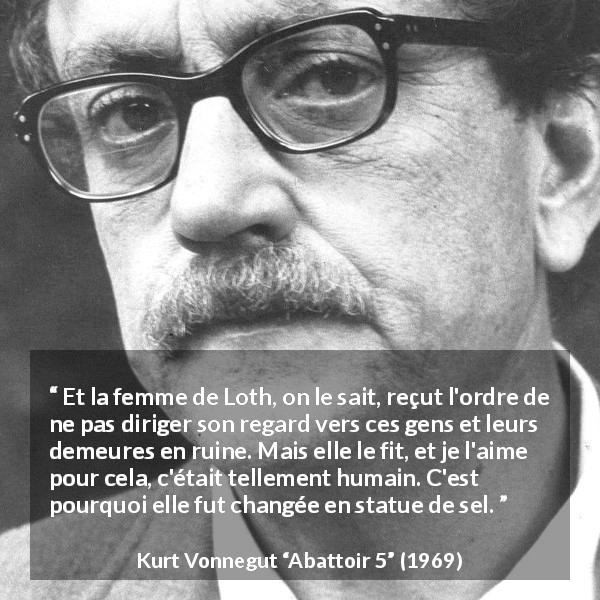 Citation de Kurt Vonnegut sur l'amour tirée d'Abattoir 5 - Et la femme de Loth, on le sait, reçut l'ordre de ne pas diriger son regard vers ces gens et leurs demeures en ruine. Mais elle le fit, et je l'aime pour cela, c'était tellement humain. C'est pourquoi elle fut changée en statue de sel.