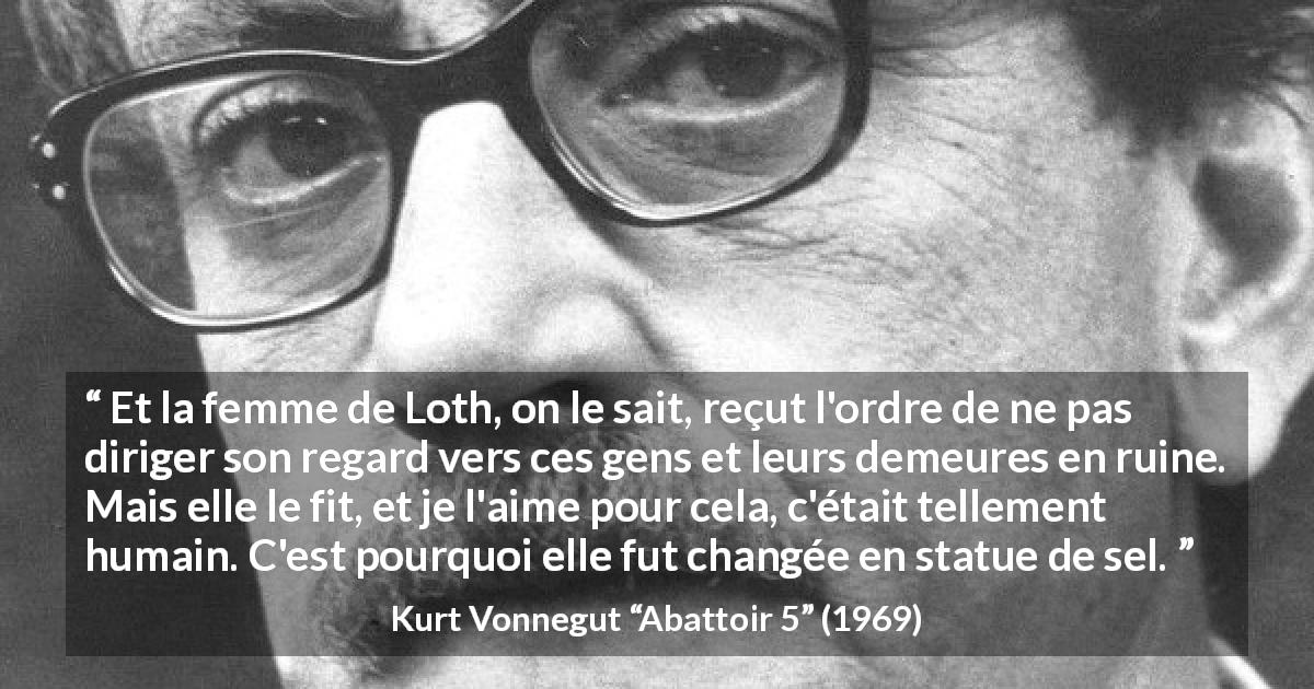 Citation de Kurt Vonnegut sur l'amour tirée d'Abattoir 5 - Et la femme de Loth, on le sait, reçut l'ordre de ne pas diriger son regard vers ces gens et leurs demeures en ruine. Mais elle le fit, et je l'aime pour cela, c'était tellement humain. C'est pourquoi elle fut changée en statue de sel.