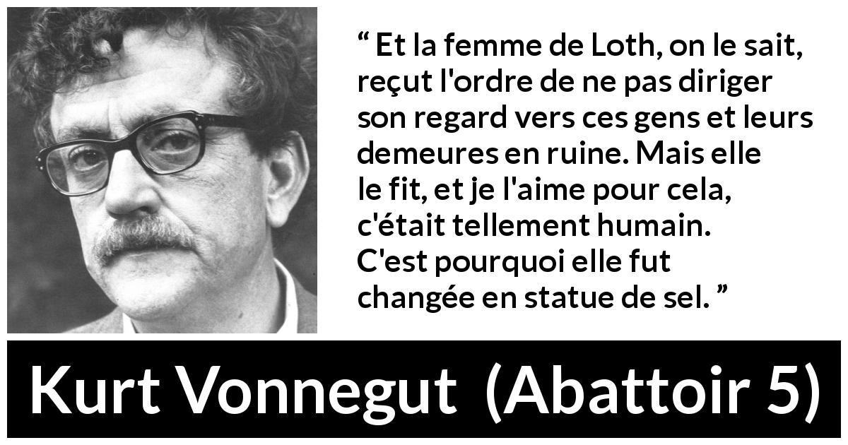 Citation de Kurt Vonnegut sur l'amour tirée d'Abattoir 5 - Et la femme de Loth, on le sait, reçut l'ordre de ne pas diriger son regard vers ces gens et leurs demeures en ruine. Mais elle le fit, et je l'aime pour cela, c'était tellement humain. C'est pourquoi elle fut changée en statue de sel.