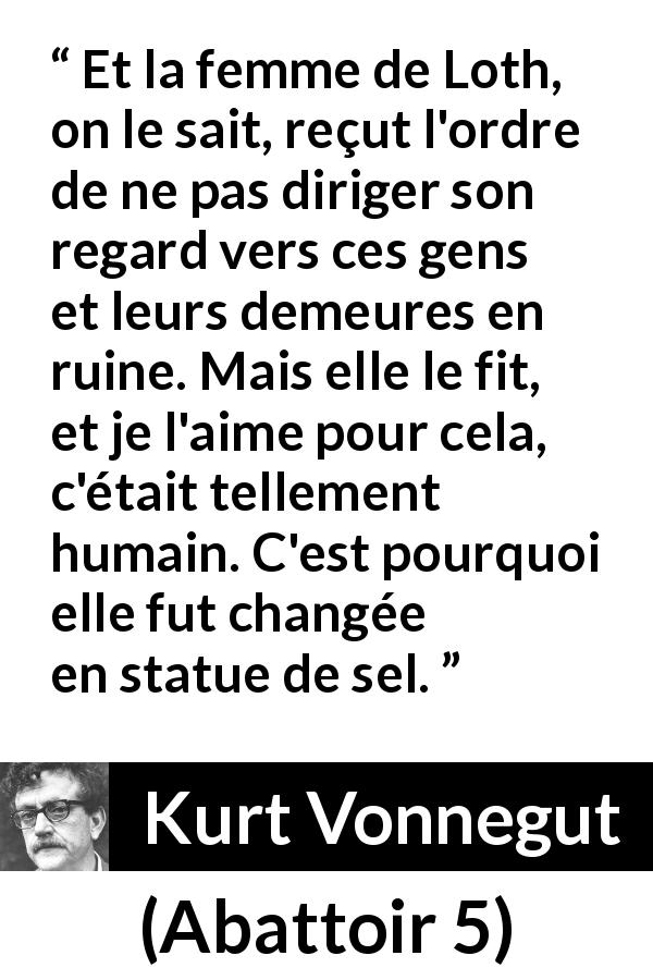 Citation de Kurt Vonnegut sur l'amour tirée d'Abattoir 5 - Et la femme de Loth, on le sait, reçut l'ordre de ne pas diriger son regard vers ces gens et leurs demeures en ruine. Mais elle le fit, et je l'aime pour cela, c'était tellement humain. C'est pourquoi elle fut changée en statue de sel.