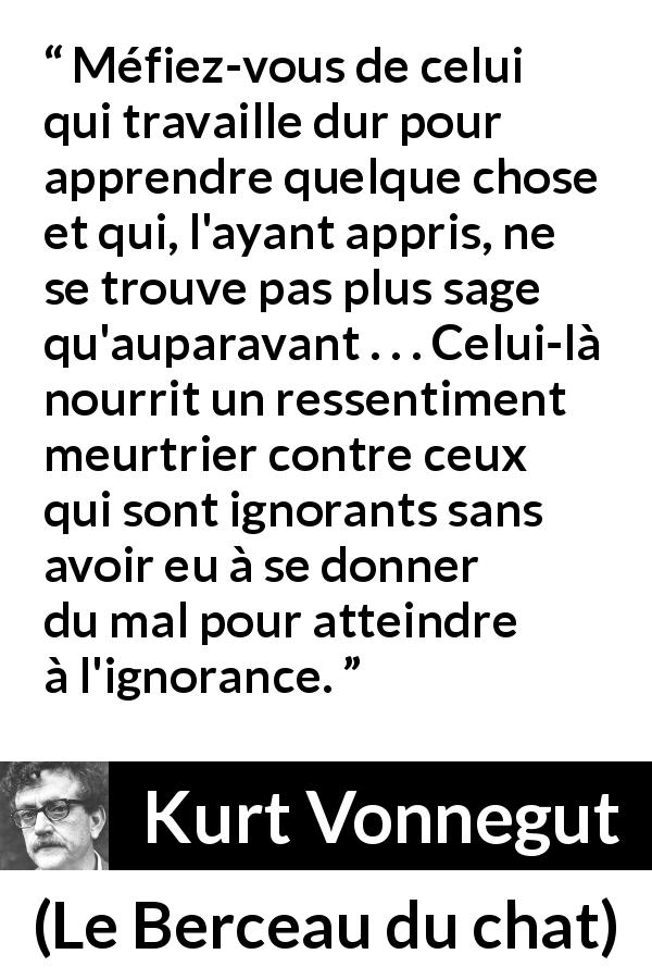 Citation de Kurt Vonnegut sur l'ignorance tirée du Berceau du chat - Méfiez-vous de celui qui travaille dur pour apprendre quelque chose et qui, l'ayant appris, ne se trouve pas plus sage qu'auparavant . . . Celui-là nourrit un ressentiment meurtrier contre ceux qui sont ignorants sans avoir eu à se donner du mal pour atteindre à l'ignorance.