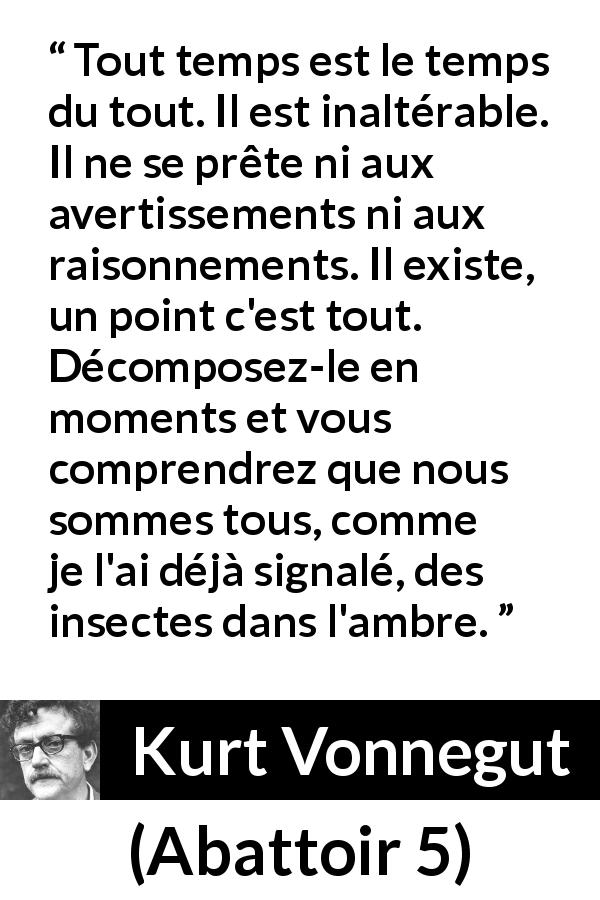 Citation de Kurt Vonnegut sur l'instant tirée d'Abattoir 5 - Tout temps est le temps du tout. Il est inaltérable. Il ne se prête ni aux avertissements ni aux raisonnements. Il existe, un point c'est tout. Décomposez-le en moments et vous comprendrez que nous sommes tous, comme je l'ai déjà signalé, des insectes dans l'ambre.