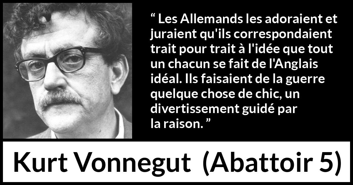 Citation de Kurt Vonnegut sur le style tirée d'Abattoir 5 - Les Allemands les adoraient et juraient qu'ils correspondaient trait pour trait à l'idée que tout un chacun se fait de l'Anglais idéal. Ils faisaient de la guerre quelque chose de chic, un divertissement guidé par la raison.