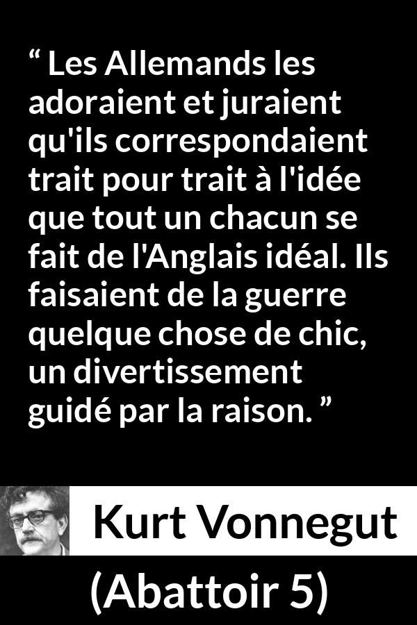 Citation de Kurt Vonnegut sur le style tirée d'Abattoir 5 - Les Allemands les adoraient et juraient qu'ils correspondaient trait pour trait à l'idée que tout un chacun se fait de l'Anglais idéal. Ils faisaient de la guerre quelque chose de chic, un divertissement guidé par la raison.