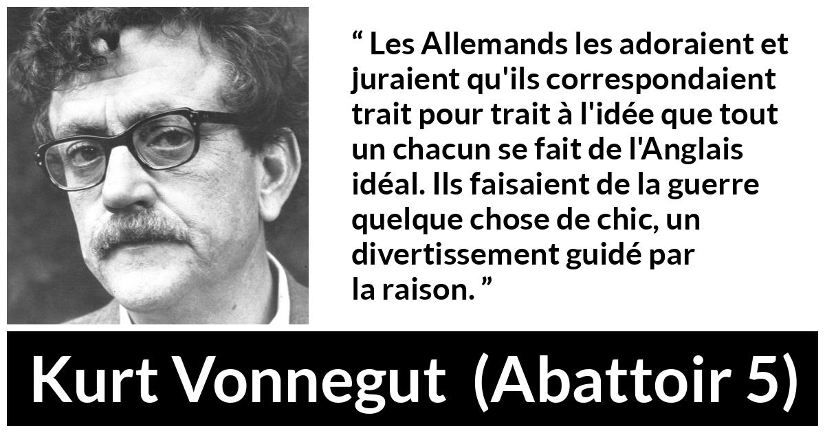 Citation de Kurt Vonnegut sur le style tirée d'Abattoir 5 - Les Allemands les adoraient et juraient qu'ils correspondaient trait pour trait à l'idée que tout un chacun se fait de l'Anglais idéal. Ils faisaient de la guerre quelque chose de chic, un divertissement guidé par la raison.