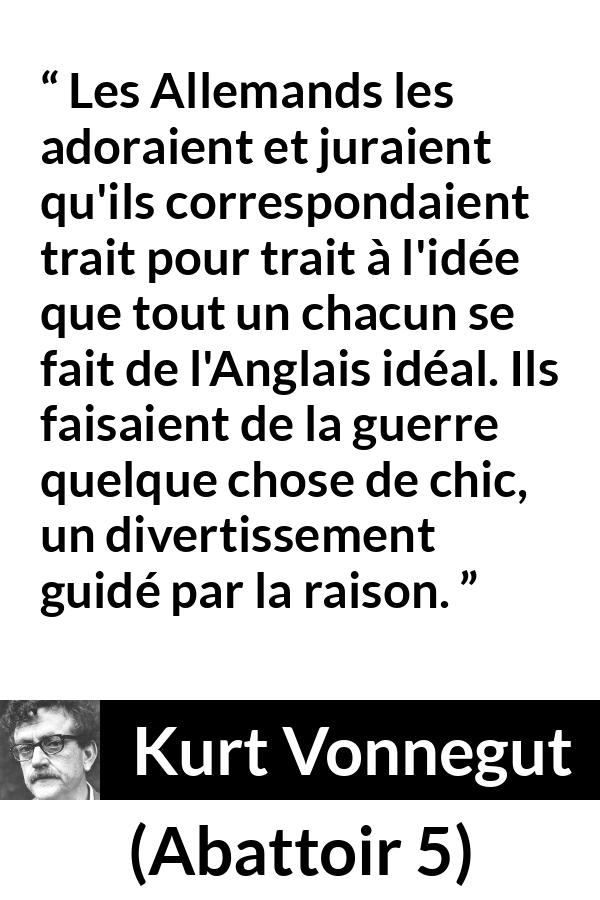 Citation de Kurt Vonnegut sur le style tirée d'Abattoir 5 - Les Allemands les adoraient et juraient qu'ils correspondaient trait pour trait à l'idée que tout un chacun se fait de l'Anglais idéal. Ils faisaient de la guerre quelque chose de chic, un divertissement guidé par la raison.