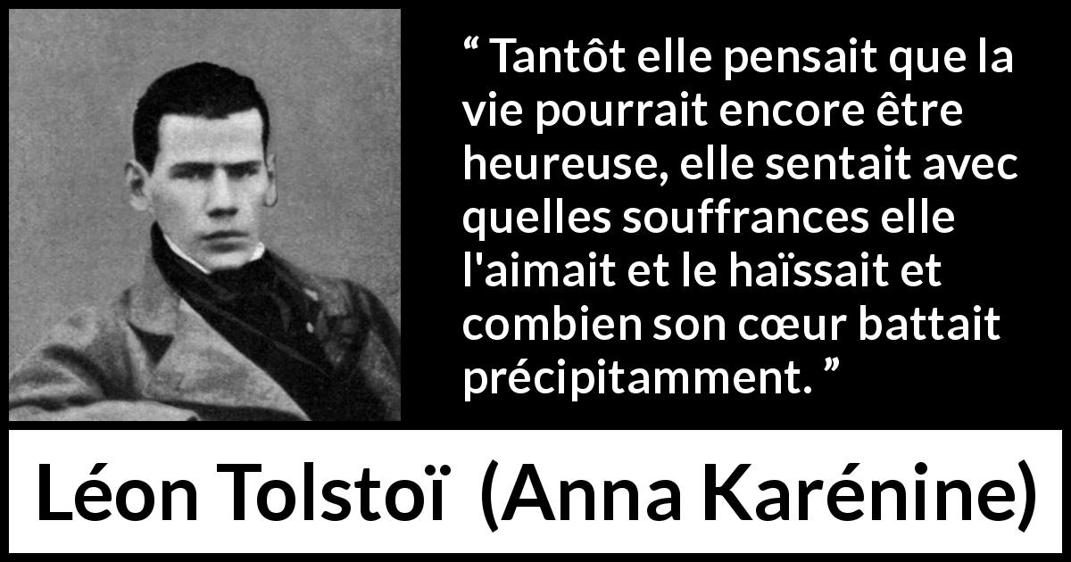 Citation de Léon Tolstoï sur l'amour tirée d'Anna Karénine - Tantôt elle pensait que la vie pourrait encore être heureuse, elle sentait avec quelles souffrances elle l'aimait et le haïssait et combien son cœur battait précipitamment.