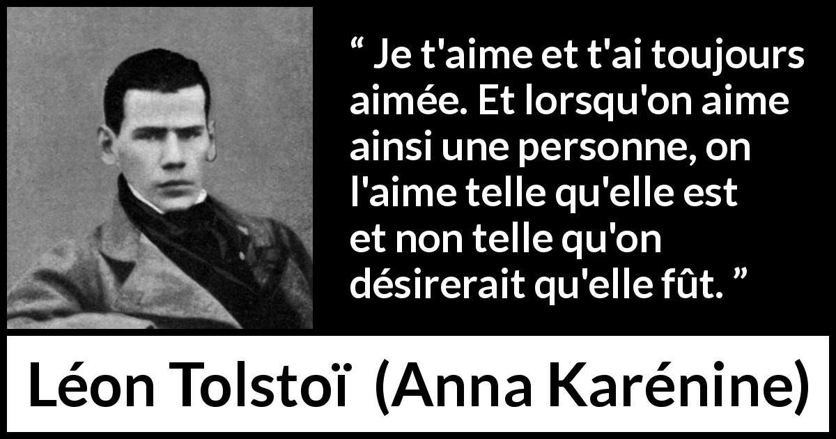 Citation de Léon Tolstoï sur l'amour tirée d'Anna Karénine - Je t'aime et t'ai toujours aimée. Et lorsqu'on aime ainsi une personne, on l'aime telle qu'elle est et non telle qu'on désirerait qu'elle fût.