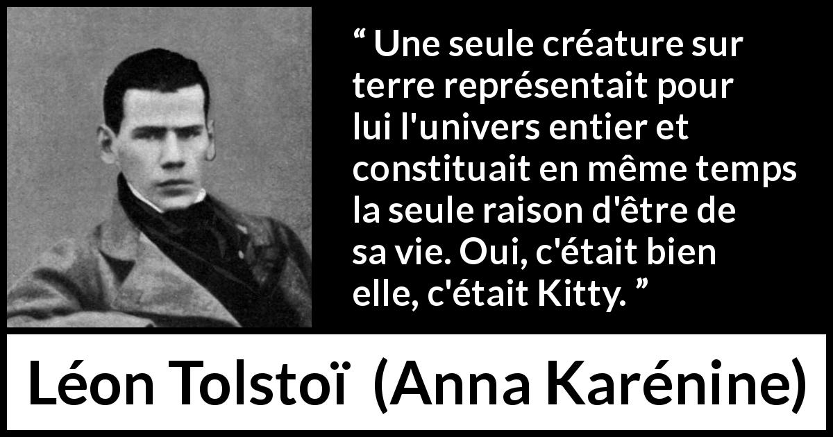 Citation de Léon Tolstoï sur l'amour tirée d'Anna Karénine - Une seule créature sur terre représentait pour lui l'univers entier et constituait en même temps la seule raison d'être de sa vie. Oui, c'était bien elle, c'était Kitty.