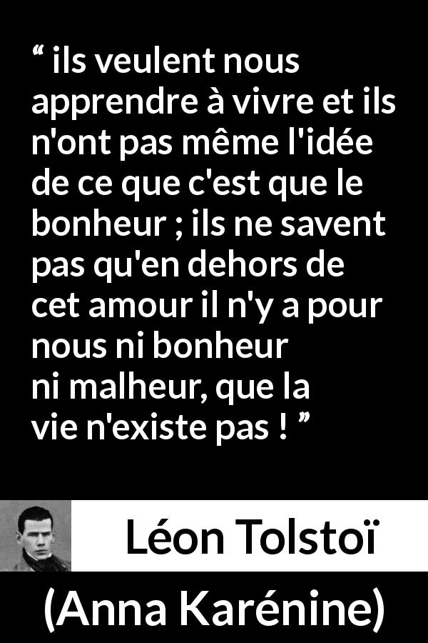 Citation de Léon Tolstoï sur l'amour tirée d'Anna Karénine - ils veulent nous apprendre à vivre et ils n'ont pas même l'idée de ce que c'est que le bonheur ; ils ne savent pas qu'en dehors de cet amour il n'y a pour nous ni bonheur ni malheur, que la vie n'existe pas !