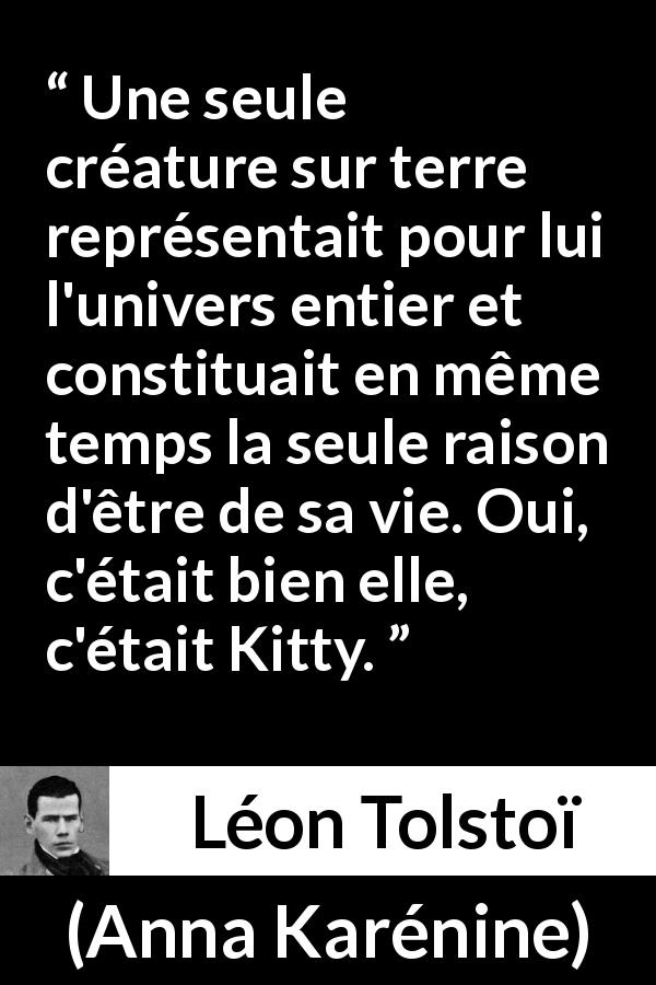 Citation de Léon Tolstoï sur l'amour tirée d'Anna Karénine - Une seule créature sur terre représentait pour lui l'univers entier et constituait en même temps la seule raison d'être de sa vie. Oui, c'était bien elle, c'était Kitty.