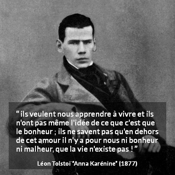 Citation de Léon Tolstoï sur l'amour tirée d'Anna Karénine - ils veulent nous apprendre à vivre et ils n'ont pas même l'idée de ce que c'est que le bonheur ; ils ne savent pas qu'en dehors de cet amour il n'y a pour nous ni bonheur ni malheur, que la vie n'existe pas !