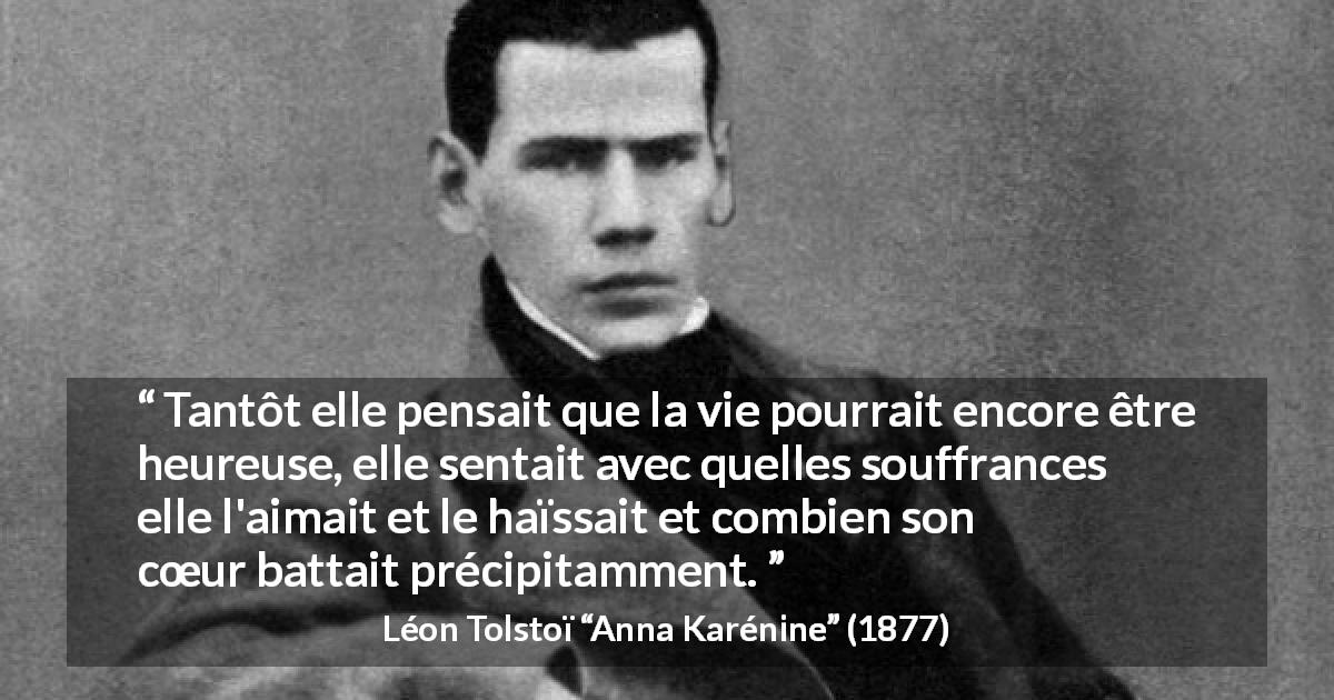 Citation de Léon Tolstoï sur l'amour tirée d'Anna Karénine - Tantôt elle pensait que la vie pourrait encore être heureuse, elle sentait avec quelles souffrances elle l'aimait et le haïssait et combien son cœur battait précipitamment.