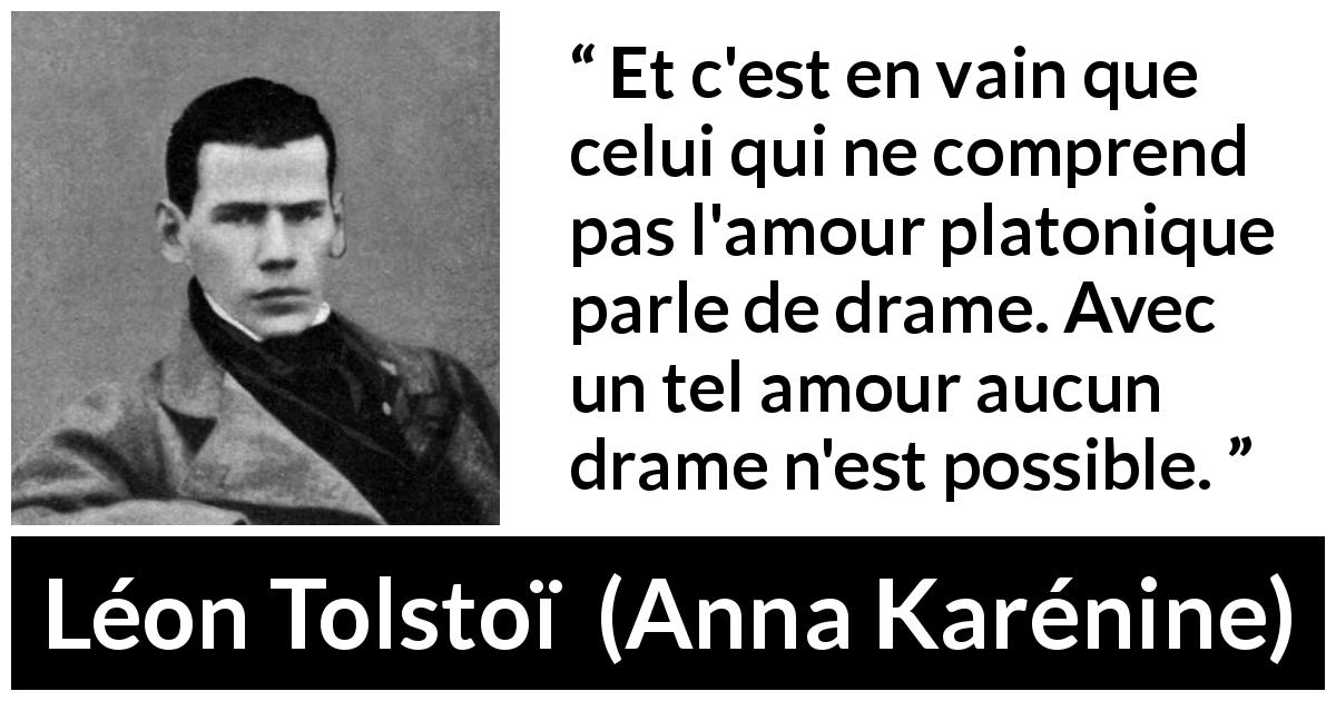 Citation de Léon Tolstoï sur l'amour tirée d'Anna Karénine - Et c'est en vain que celui qui ne comprend pas l'amour platonique parle de drame. Avec un tel amour aucun drame n'est possible.