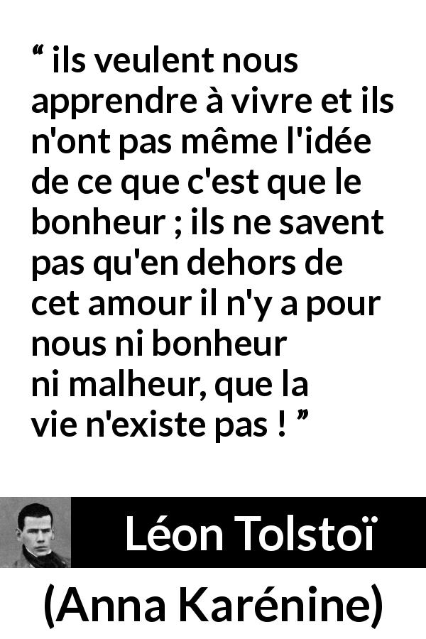 Citation de Léon Tolstoï sur l'amour tirée d'Anna Karénine - ils veulent nous apprendre à vivre et ils n'ont pas même l'idée de ce que c'est que le bonheur ; ils ne savent pas qu'en dehors de cet amour il n'y a pour nous ni bonheur ni malheur, que la vie n'existe pas !