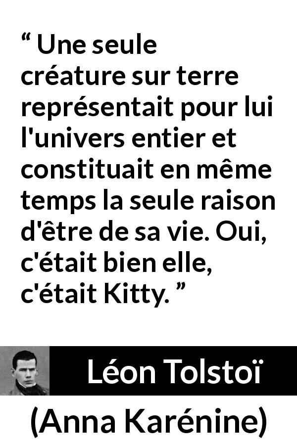 Citation de Léon Tolstoï sur l'amour tirée d'Anna Karénine - Une seule créature sur terre représentait pour lui l'univers entier et constituait en même temps la seule raison d'être de sa vie. Oui, c'était bien elle, c'était Kitty.