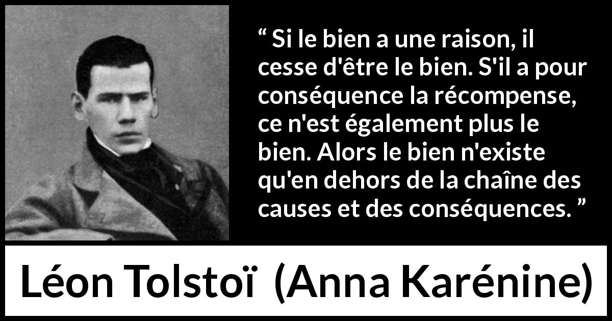 Citation de Léon Tolstoï sur la bonté tirée d'Anna Karénine - Si le bien a une raison, il cesse d'être le bien. S'il a pour conséquence la récompense, ce n'est également plus le bien. Alors le bien n'existe qu'en dehors de la chaîne des causes et des conséquences.