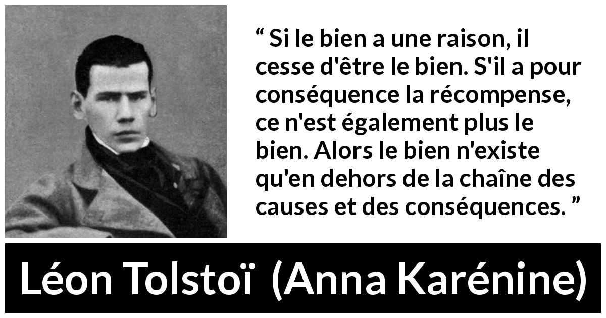 Citation de Léon Tolstoï sur la bonté tirée d'Anna Karénine - Si le bien a une raison, il cesse d'être le bien. S'il a pour conséquence la récompense, ce n'est également plus le bien. Alors le bien n'existe qu'en dehors de la chaîne des causes et des conséquences.