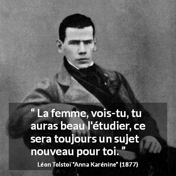 Citation de Léon Tolstoï sur les femmes tirée d'Anna Karénine - La femme, vois-tu, tu auras beau l'étudier, ce sera toujours un sujet nouveau pour toi.