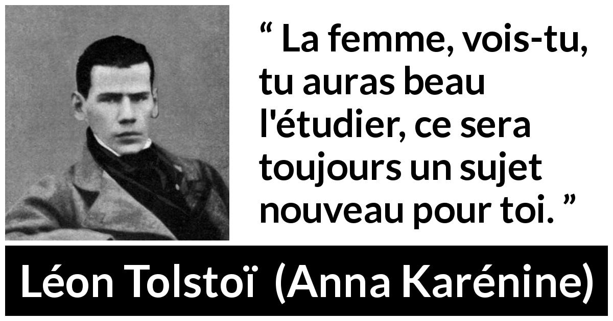 Citation de Léon Tolstoï sur les femmes tirée d'Anna Karénine - La femme, vois-tu, tu auras beau l'étudier, ce sera toujours un sujet nouveau pour toi.