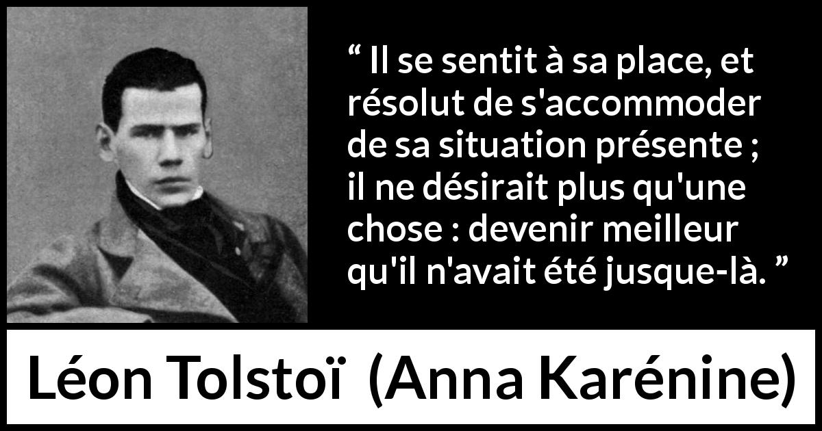 Citation de Léon Tolstoï sur soi tirée d'Anna Karénine - Il se sentit à sa place, et résolut de s'accommoder de sa situation présente ; il ne désirait plus qu'une chose : devenir meilleur qu'il n'avait été jusque-là.