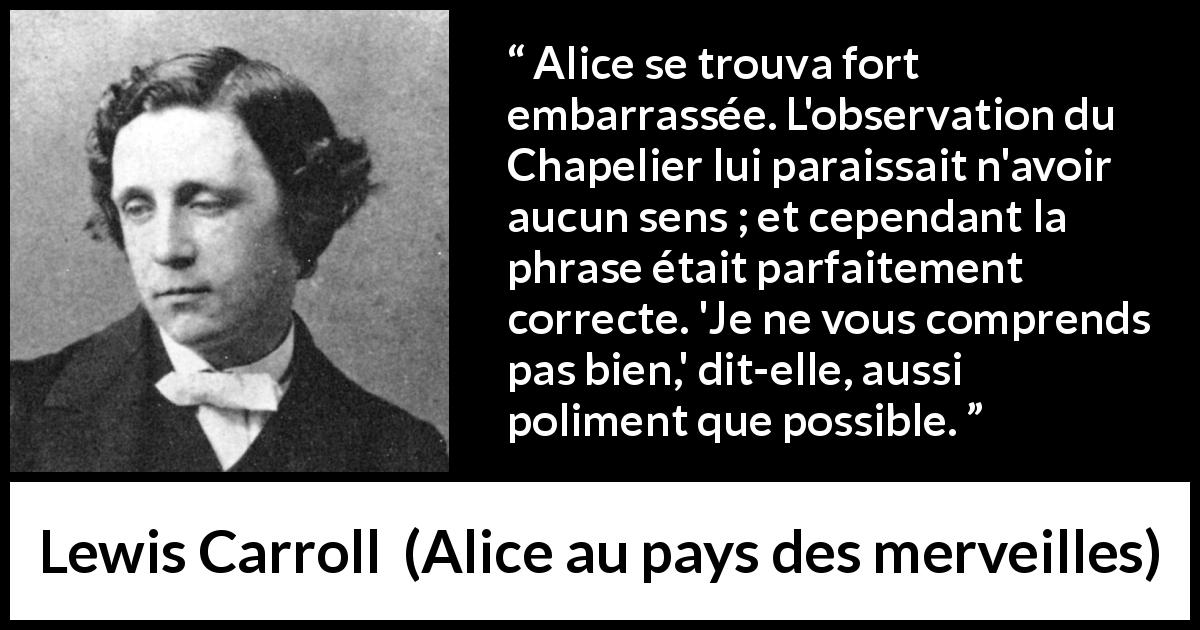 Citation de Lewis Carroll sur la compréhension tirée d'Alice au pays des merveilles - Alice se trouva fort embarrassée. L'observation du Chapelier lui paraissait n'avoir aucun sens ; et cependant la phrase était parfaitement correcte. 'Je ne vous comprends pas bien,' dit-elle, aussi poliment que possible.