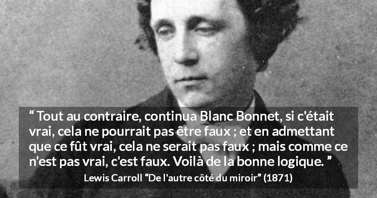 Citation de Lewis Carroll sur la contradiction tirée de De l'autre côté du miroir - Tout au contraire, continua Blanc Bonnet, si c'était vrai, cela ne pourrait pas être faux ; et en admettant que ce fût vrai, cela ne serait pas faux ; mais comme ce n'est pas vrai, c'est faux. Voilà de la bonne logique.