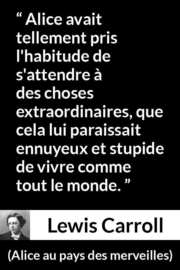Citation de Lewis Carroll sur l'ennui tirée d'Alice au pays des merveilles - Alice avait tellement pris l'habitude de s'attendre à des choses extraordinaires, que cela lui paraissait ennuyeux et stupide de vivre comme tout le monde.
