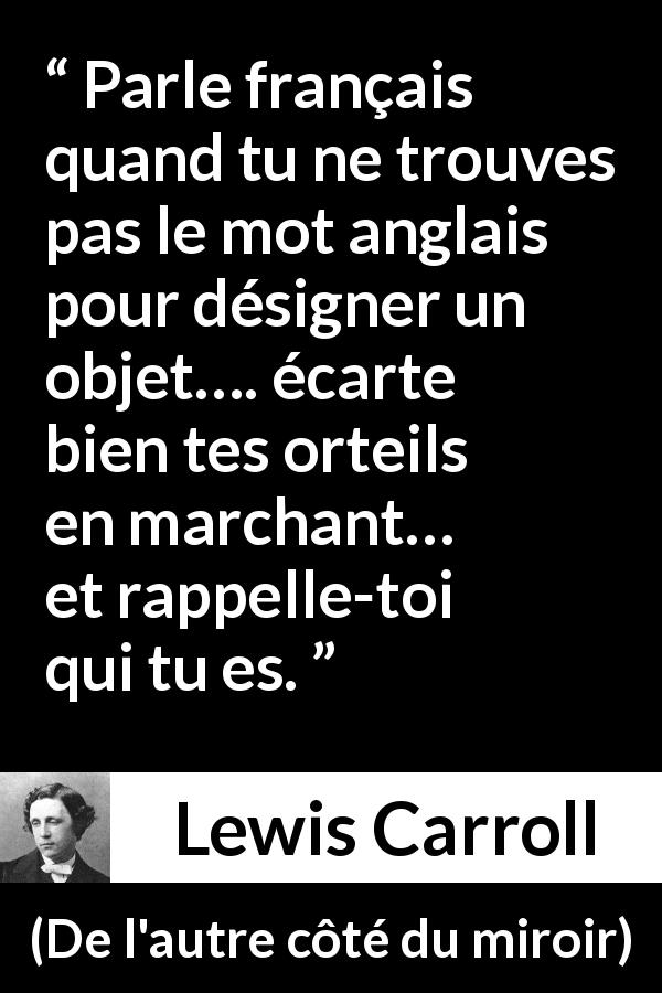 Citation de Lewis Carroll sur les français tirée de De l'autre côté du miroir - Parle français quand tu ne trouves pas le mot anglais pour désigner un objet…. écarte bien tes orteils en marchant… et rappelle-toi qui tu es.