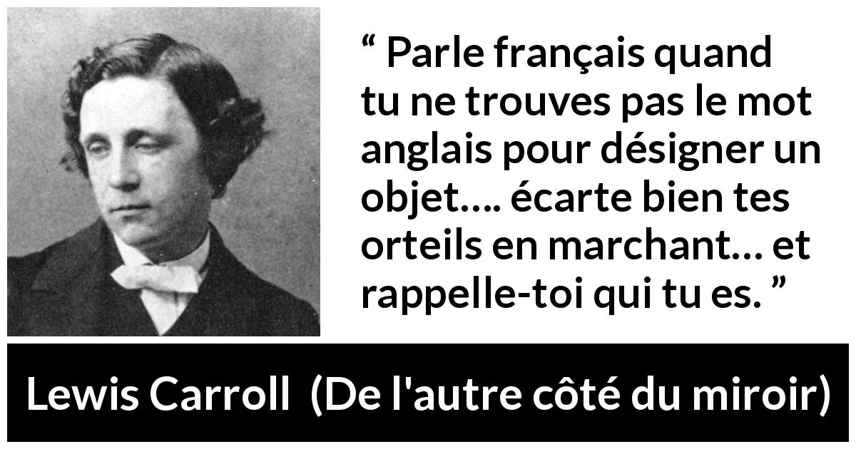 Citation de Lewis Carroll sur les français tirée de De l'autre côté du miroir - Parle français quand tu ne trouves pas le mot anglais pour désigner un objet…. écarte bien tes orteils en marchant… et rappelle-toi qui tu es.