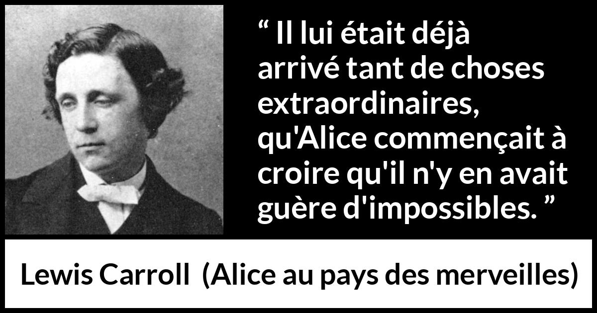 Citation de Lewis Carroll sur l'impossible tirée d'Alice au pays des merveilles - Il lui était déjà arrivé tant de choses extraordinaires, qu'Alice commençait à croire qu'il n'y en avait guère d'impossibles.