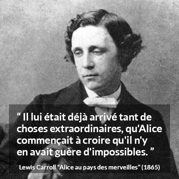 Citation de Lewis Carroll sur l'impossible tirée d'Alice au pays des merveilles - Il lui était déjà arrivé tant de choses extraordinaires, qu'Alice commençait à croire qu'il n'y en avait guère d'impossibles.