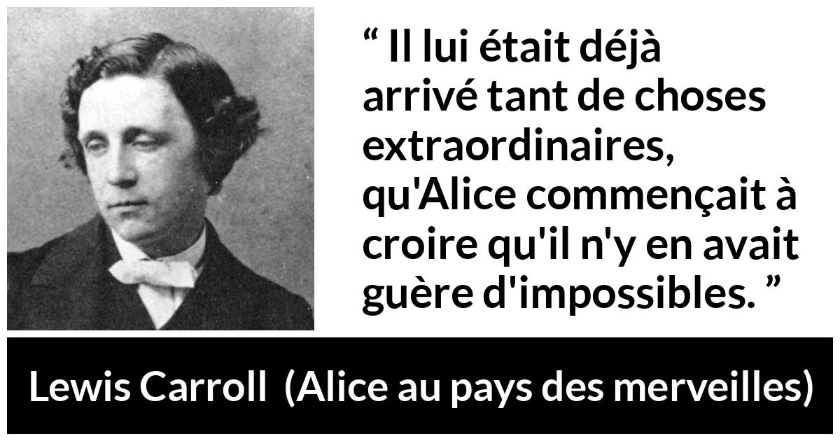 Citation de Lewis Carroll sur l'impossible tirée d'Alice au pays des merveilles - Il lui était déjà arrivé tant de choses extraordinaires, qu'Alice commençait à croire qu'il n'y en avait guère d'impossibles.