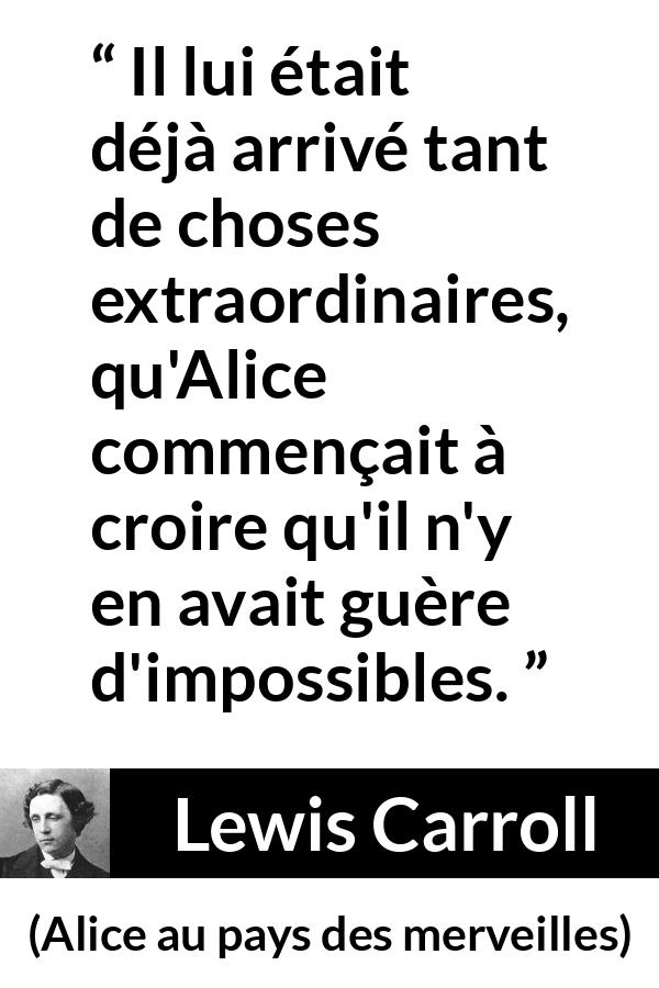Citation de Lewis Carroll sur l'impossible tirée d'Alice au pays des merveilles - Il lui était déjà arrivé tant de choses extraordinaires, qu'Alice commençait à croire qu'il n'y en avait guère d'impossibles.
