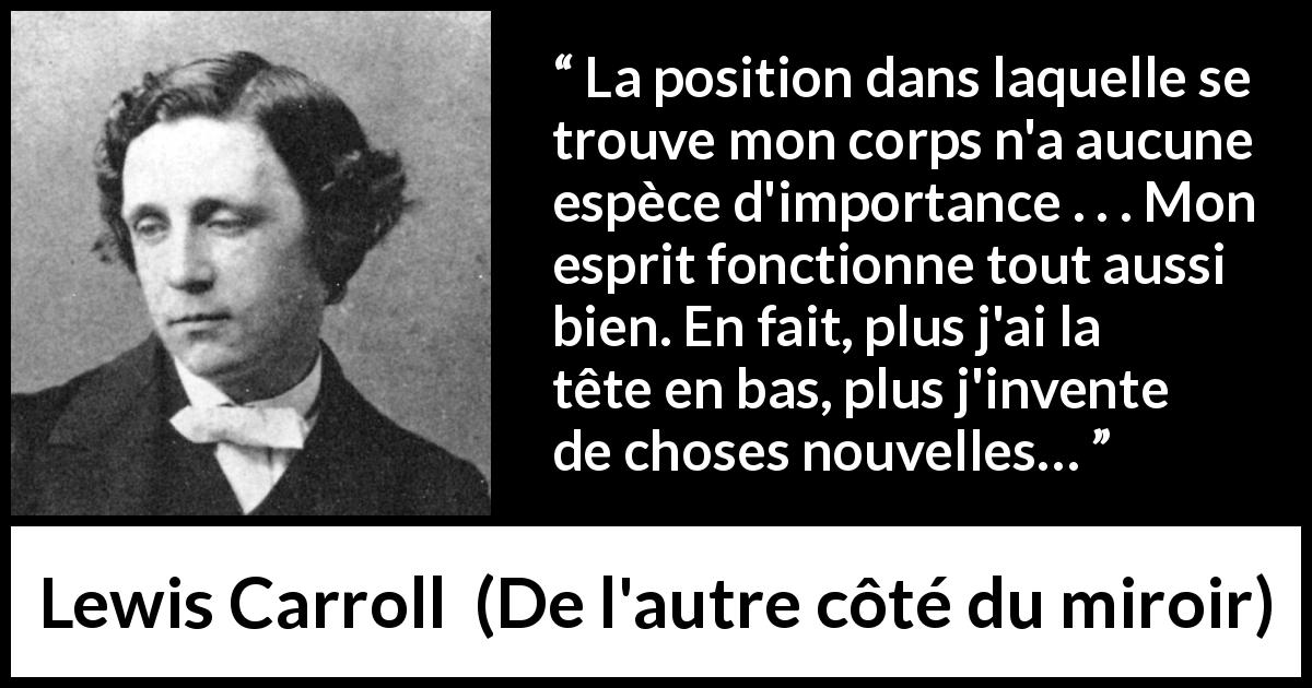 Citation de Lewis Carroll sur l'invention tirée de De l'autre côté du miroir - La position dans laquelle se trouve mon corps n'a aucune espèce d'importance . . . Mon esprit fonctionne tout aussi bien. En fait, plus j'ai la tête en bas, plus j'invente de choses nouvelles…