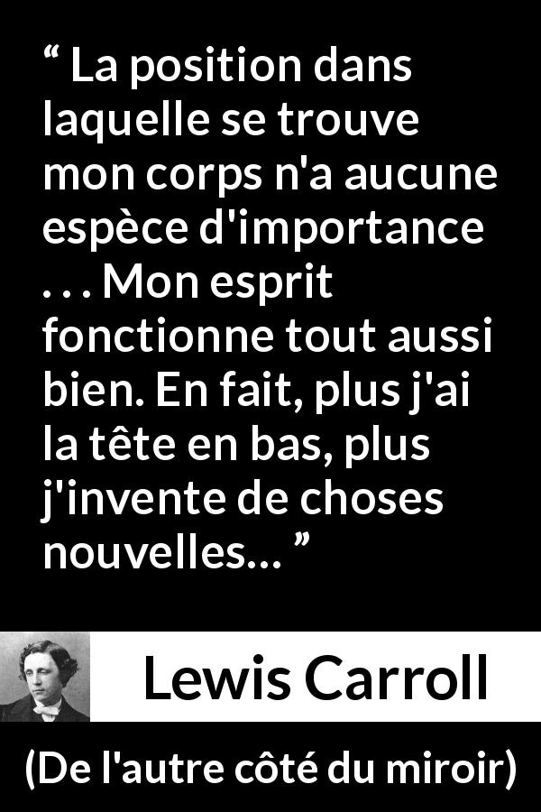 Citation de Lewis Carroll sur l'invention tirée de De l'autre côté du miroir - La position dans laquelle se trouve mon corps n'a aucune espèce d'importance . . . Mon esprit fonctionne tout aussi bien. En fait, plus j'ai la tête en bas, plus j'invente de choses nouvelles…