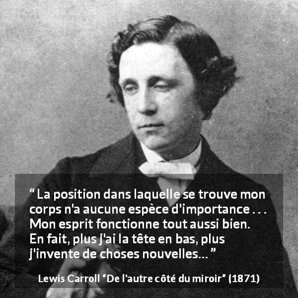 Citation de Lewis Carroll sur l'invention tirée de De l'autre côté du miroir - La position dans laquelle se trouve mon corps n'a aucune espèce d'importance . . . Mon esprit fonctionne tout aussi bien. En fait, plus j'ai la tête en bas, plus j'invente de choses nouvelles…