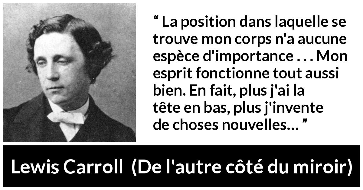 Citation de Lewis Carroll sur l'invention tirée de De l'autre côté du miroir - La position dans laquelle se trouve mon corps n'a aucune espèce d'importance . . . Mon esprit fonctionne tout aussi bien. En fait, plus j'ai la tête en bas, plus j'invente de choses nouvelles…