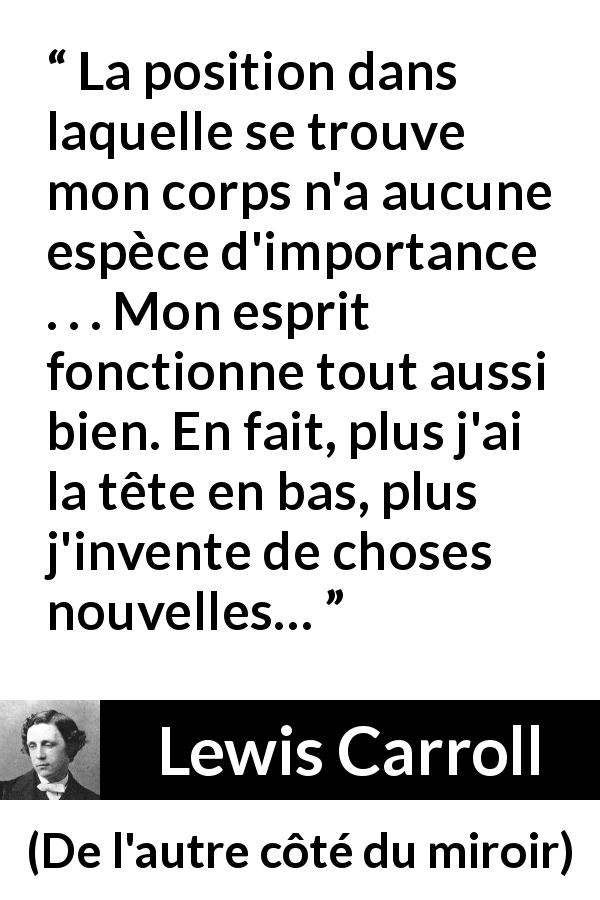 Citation de Lewis Carroll sur l'invention tirée de De l'autre côté du miroir - La position dans laquelle se trouve mon corps n'a aucune espèce d'importance . . . Mon esprit fonctionne tout aussi bien. En fait, plus j'ai la tête en bas, plus j'invente de choses nouvelles…