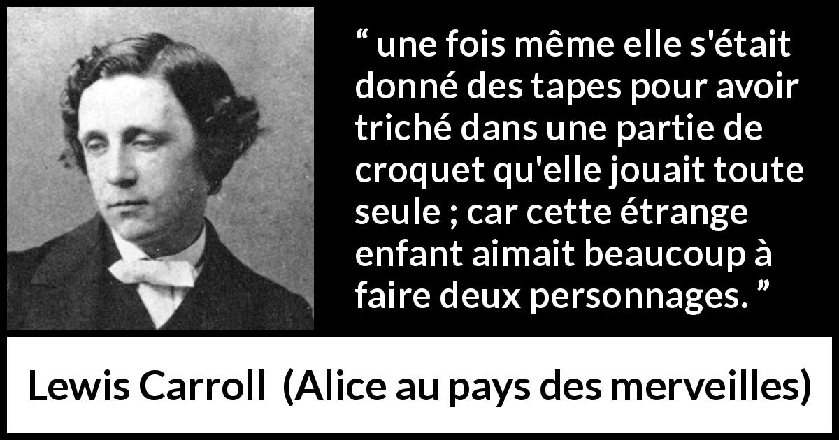 Citation de Lewis Carroll sur le jeu tirée d'Alice au pays des merveilles - une fois même elle s'était donné des tapes pour avoir triché dans une partie de croquet qu'elle jouait toute seule ; car cette étrange enfant aimait beaucoup à faire deux personnages.