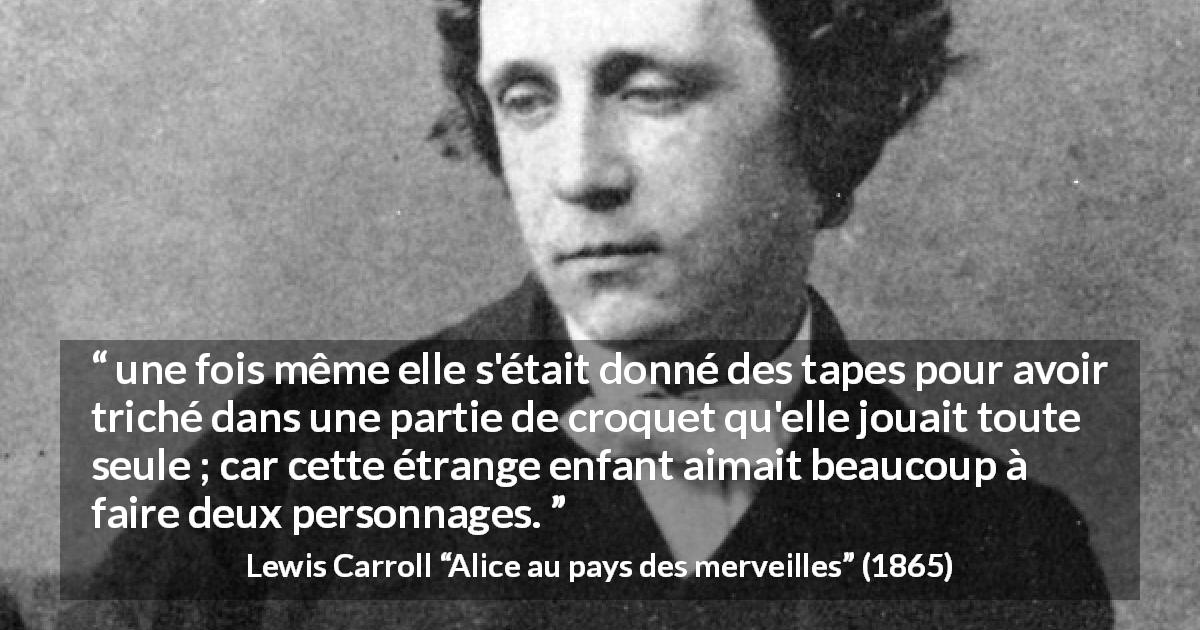 Citation de Lewis Carroll sur le jeu tirée d'Alice au pays des merveilles - une fois même elle s'était donné des tapes pour avoir triché dans une partie de croquet qu'elle jouait toute seule ; car cette étrange enfant aimait beaucoup à faire deux personnages.