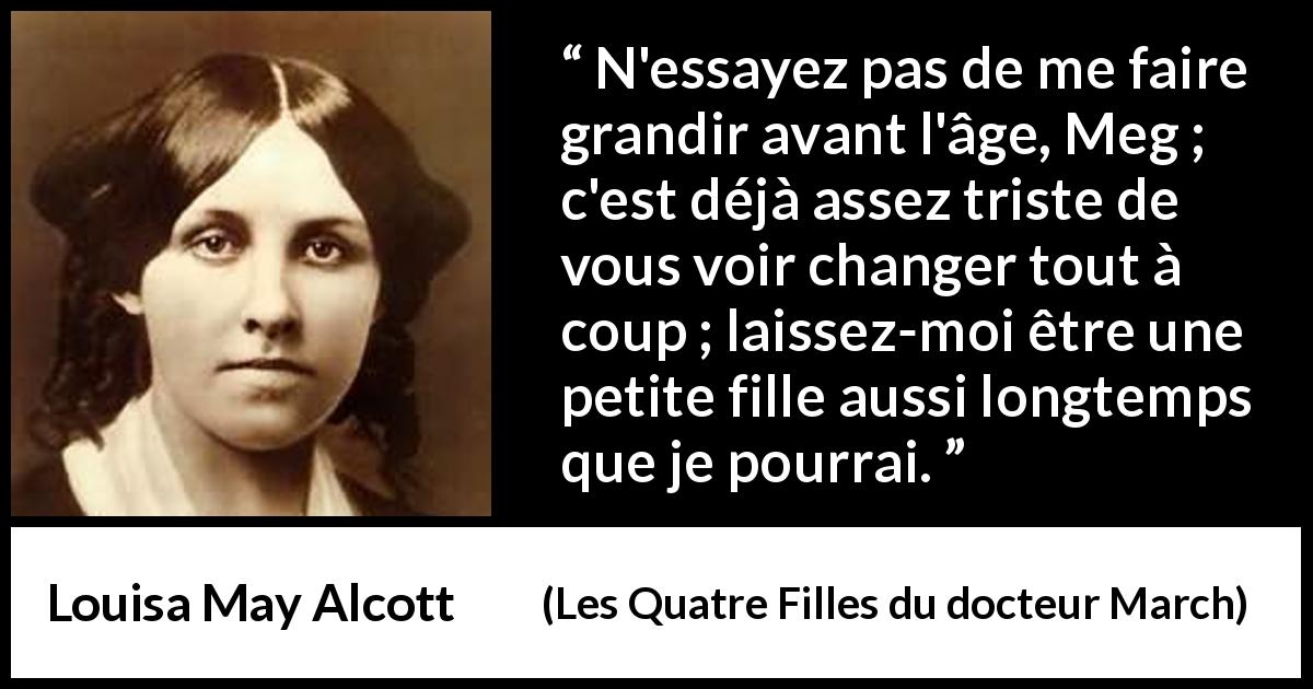 Citation de Louisa May Alcott sur la maturité tirée des Quatre Filles du docteur March - N'essayez pas de me faire grandir avant l'âge, Meg ; c'est déjà assez triste de vous voir changer tout à coup ; laissez-moi être une petite fille aussi longtemps que je pourrai.