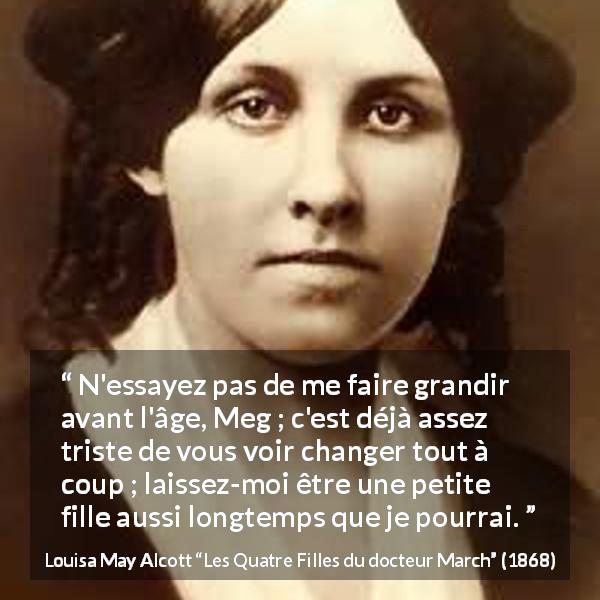 Citation de Louisa May Alcott sur la maturité tirée des Quatre Filles du docteur March - N'essayez pas de me faire grandir avant l'âge, Meg ; c'est déjà assez triste de vous voir changer tout à coup ; laissez-moi être une petite fille aussi longtemps que je pourrai.