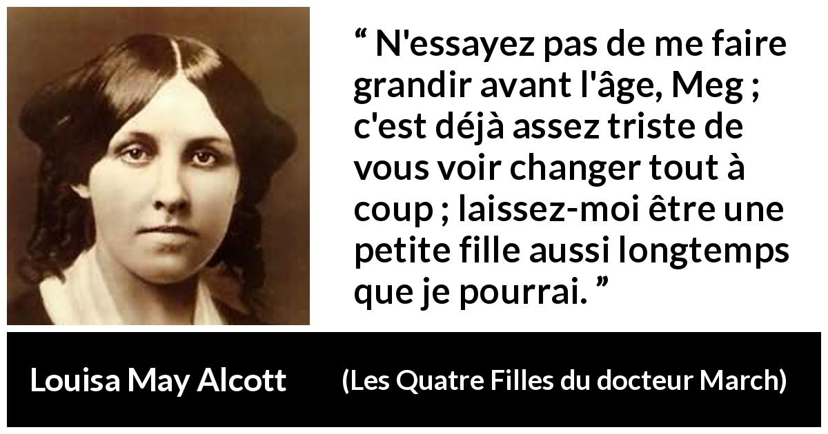 Citation de Louisa May Alcott sur la maturité tirée des Quatre Filles du docteur March - N'essayez pas de me faire grandir avant l'âge, Meg ; c'est déjà assez triste de vous voir changer tout à coup ; laissez-moi être une petite fille aussi longtemps que je pourrai.