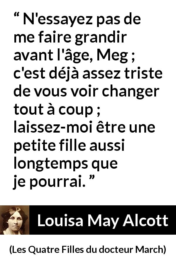 Citation de Louisa May Alcott sur la maturité tirée des Quatre Filles du docteur March - N'essayez pas de me faire grandir avant l'âge, Meg ; c'est déjà assez triste de vous voir changer tout à coup ; laissez-moi être une petite fille aussi longtemps que je pourrai.