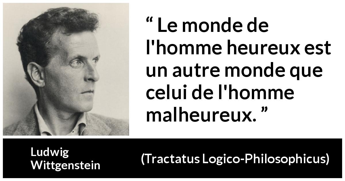 Citation de Ludwig Wittgenstein sur le bonheur tirée de Tractatus Logico-Philosophicus - Le monde de l'homme heureux est un autre monde que celui de l'homme malheureux.