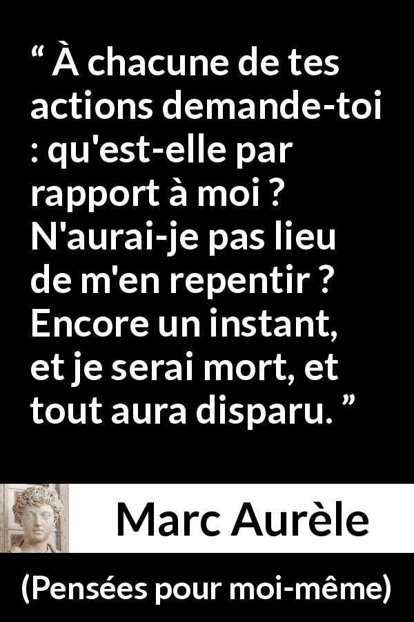 Citation de Marc Aurèle sur l'action tirée de Pensées pour moi-même - À chacune de tes actions demande-toi : qu'est-elle par rapport à moi ? N'aurai-je pas lieu de m'en repentir ? Encore un instant, et je serai mort, et tout aura disparu.