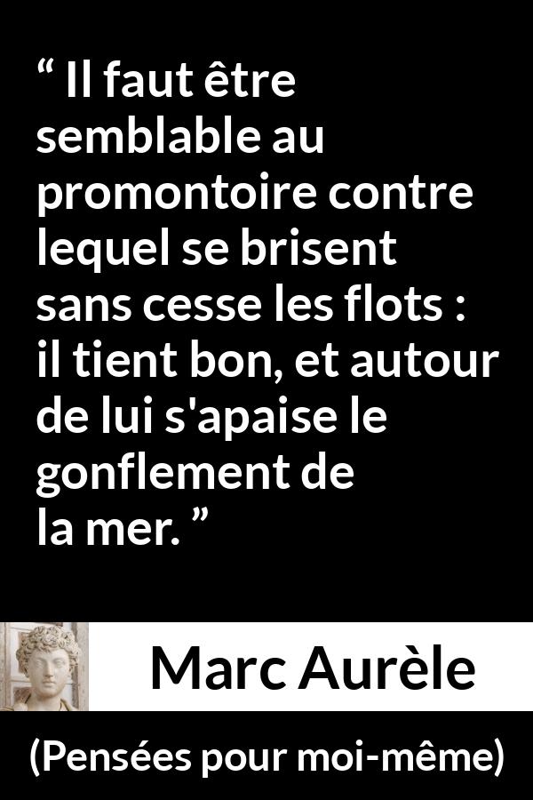 Citation de Marc Aurèle sur le calme tirée de Pensées pour moi-même - Il faut être semblable au promontoire contre lequel se brisent sans cesse les flots : il tient bon, et autour de lui s'apaise le gonflement de la mer.